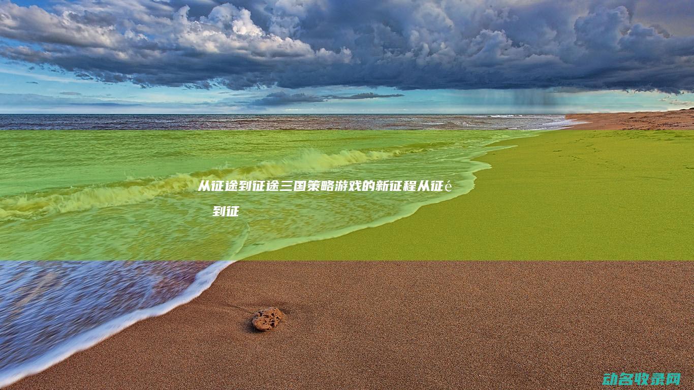 从征途到征途三国 策略游戏的新征程 (从征途到征途是什么歌)