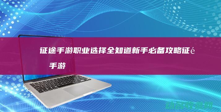 征途手游职业选择全知道 新手必备攻略 (征途手游职业推荐)